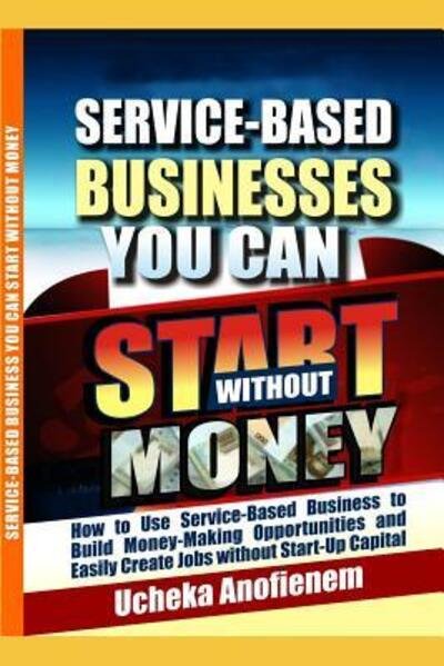 Service-Based Businesses You Can Start Without Money : How to Use Service-Based Business to Build Money-Making Opportunities and Easily Create Jobs without Start-Up Capital - Ucheka Anofienem - Books - Independently published - 9781096828778 - May 4, 2019