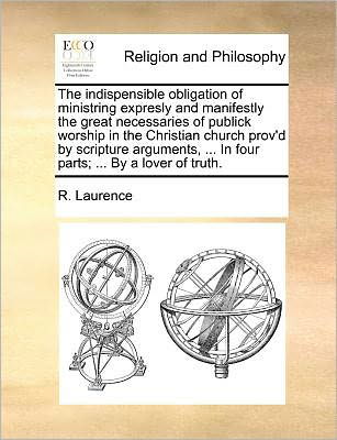 Cover for R Laurence · The Indispensible Obligation of Ministring Expresly and Manifestly the Great Necessaries of Publick Worship in the Christian Church Prov'd by Scripture Ar (Paperback Book) (2010)