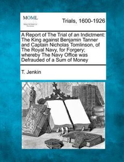 Cover for T Jenkin · A Report of the Trial of an Indictment: the King Against Benjamin Tanner and Captain Nicholas Tomlinson, of the Royal Navy, for Forgery; Whereby the Nav (Paperback Bog) (2012)