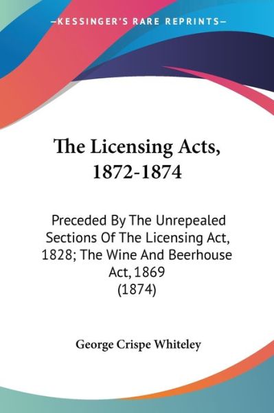 Cover for George Crispe Whiteley · The Licensing Acts, 1872-1874: Preceded by the Unrepealed Sections of the Licensing Act, 1828; the Wine and Beerhouse Act, 1869 (1874) (Paperback Book) (2008)