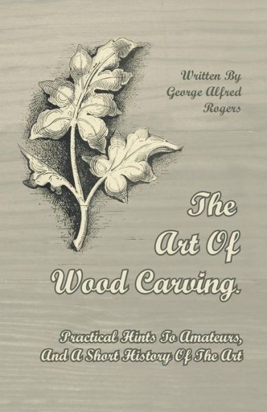 The Art of Wood Carving. Practical Hints to Amateurs, and a Short History of the Art - George Alfred Rogers - Books - Ellott Press - 9781446071779 - July 1, 2011