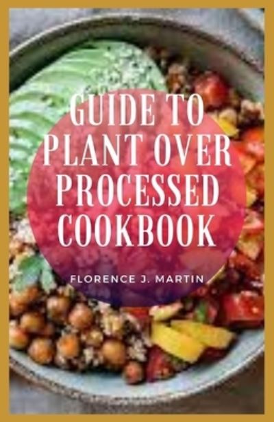 Cover for Florence J Martin · Guide To Plant Over Processed Cookbook: plant-based diet is a way of eating that celebrates plant foods and cuts out unhealthy items like added sugars and refined grains. (Taschenbuch) (2021)