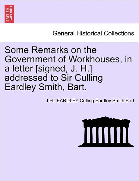Cover for J H · Some Remarks on the Government of Workhouses, in a Letter [signed, J. H.] Addressed to Sir Culling Eardley Smith, Bart. (Pocketbok) (2011)