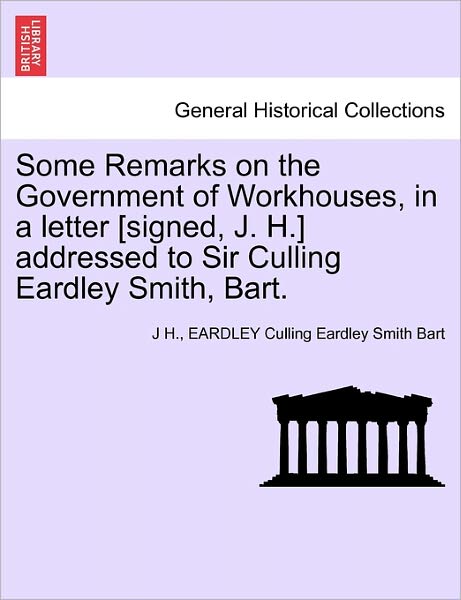 Cover for J H · Some Remarks on the Government of Workhouses, in a Letter [signed, J. H.] Addressed to Sir Culling Eardley Smith, Bart. (Paperback Book) (2011)