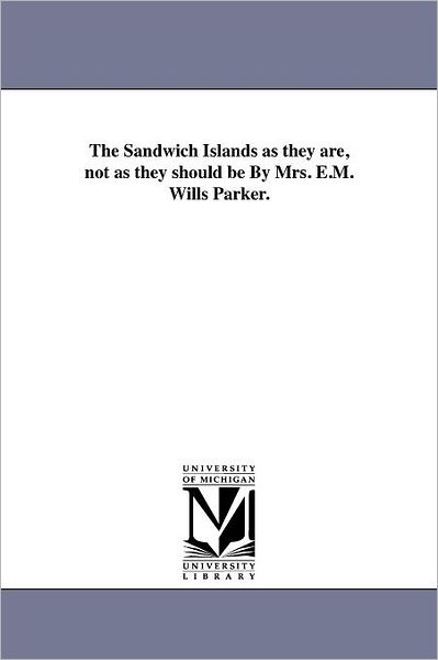 The Sandwich Islands As They Are, Not As They Should Be by Mrs. E.m. Wills Parker. - Michigan Historical Reprint Series - Books - Scholarly Publishing Office, University - 9781418190781 - August 19, 2011