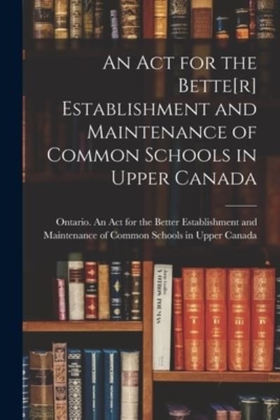 Cover for Ontario an Act for the Better Establ · An Act for the Bette[r] Establishment and Maintenance of Common Schools in Upper Canada [microform] (Paperback Book) (2021)