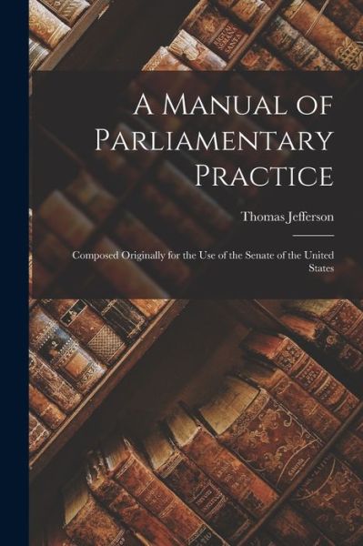 Cover for Thomas 1743-1826 Jefferson · A Manual of Parliamentary Practice: Composed Originally for the Use of the Senate of the United States (Paperback Book) (2021)