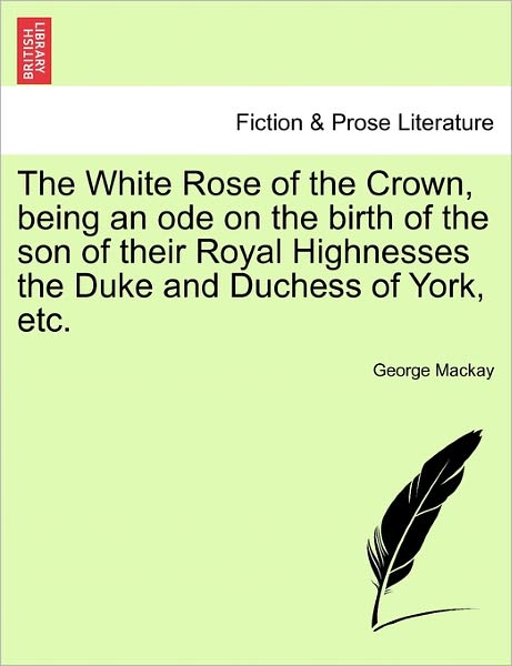 Cover for George Mackay · The White Rose of the Crown, Being an Ode on the Birth of the Son of Their Royal Highnesses the Duke and Duchess of York, Etc. (Paperback Book) (2011)