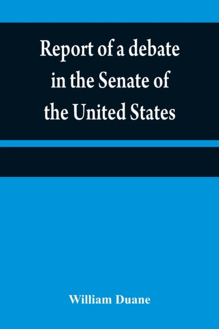 Cover for William Duane · Report of a debate in the Senate of the United States, on a resolution for recommending to the legilatures [sic] of the several states, an amendment to the third paragraph of the first section of the second article of the Constitution of the United States (Paperback Book) (2021)