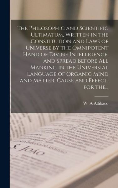 Cover for W A Allibaco · The Philosophic and Scientific Ultimatum, Written in the Constitution and Laws of Universe by the Omnipotent Hand of Divine Intelligence, and Spread Before All Manking in the Universial Language of Organic Mind and Matter, Cause and Effect, for The... (Hardcover Book) (2021)