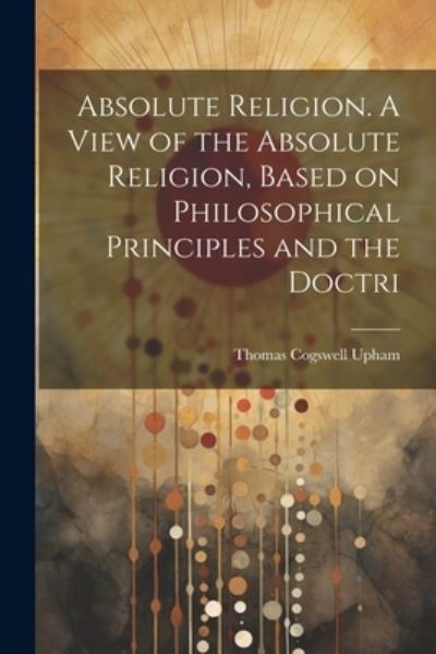 Cover for Thomas Cogswell Upham · Absolute Religion. a View of the Absolute Religion, Based on Philosophical Principles and the Doctri (Book) (2023)