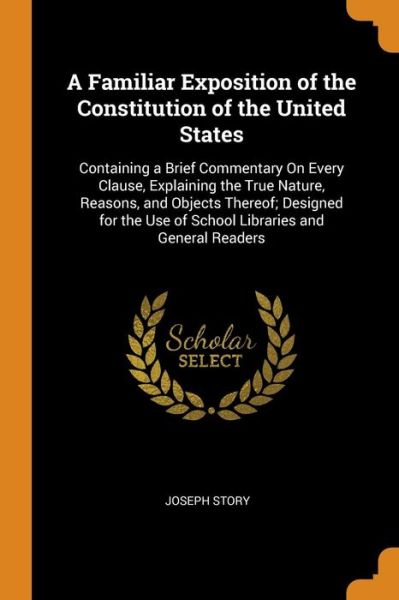 Cover for Joseph Story · A Familiar Exposition of the Constitution of the United States Containing a Brief Commentary on Every Clause, Explaining the True Nature, Reasons, ... Use of School Libraries and General Readers (Paperback Book) (2018)