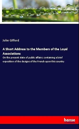 Cover for John Gifford · A Short Address to the Members of the Loyal Associations: On the present state of public affairs: containing a brief exposition of the designs of the French upon this country (Paperback Book) (2021)