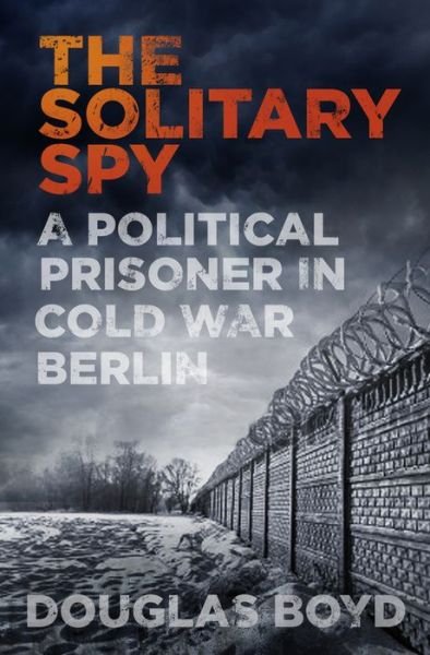 Cover for Douglas Boyd · The Solitary Spy: A Political Prisoner in Cold War Berlin (Hardcover Book) (2017)