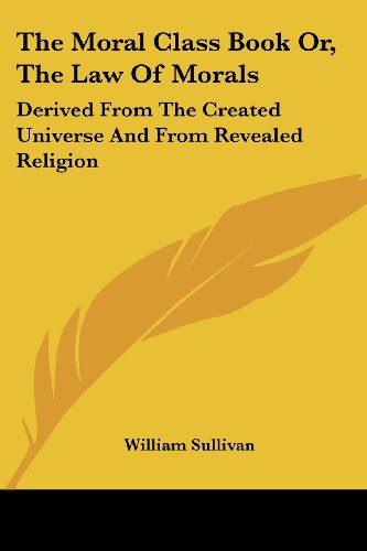 The Moral Class Book Or, the Law of Morals: Derived from the Created Universe and from Revealed Religion - William Sullivan - Books - Kessinger Publishing, LLC - 9781430482789 - January 17, 2007