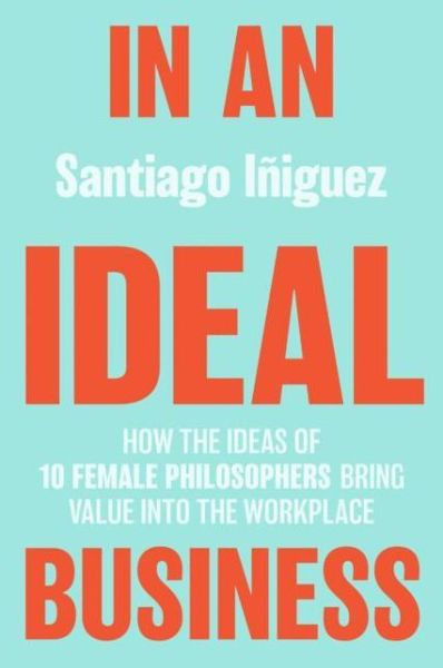 Cover for Santiago Iniguez · In an Ideal Business: How the Ideas of 10 Female Philosophers Bring Value into the Workplace - IE Business Publishing (Hardcover Book) [1st ed. 2020 edition] (2020)