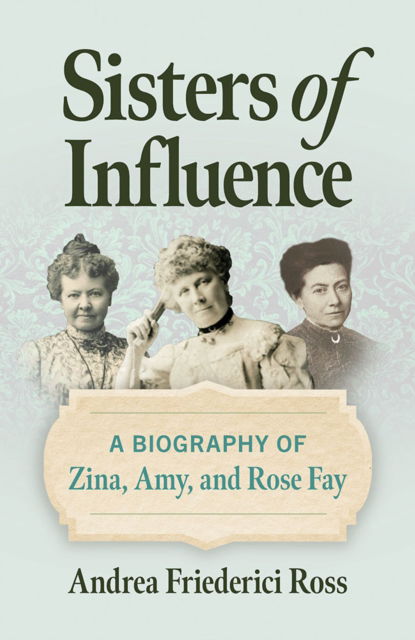 Cover for Andrea Friederici Ross · Sisters of Influence: A Biography of Zina, Amy, and Rose Fay (Hardcover Book) (2025)