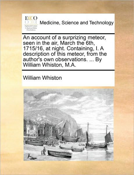 An Account of a Surprizing Meteor, Seen in the Air, March the 6th, 1715/16, at Night. Containing, I. a Description of This Meteor, from the Author's Own - William Whiston - Książki - Gale Ecco, Print Editions - 9781170151792 - 9 czerwca 2010