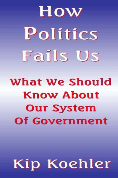 How Politics Fails Us: What We Should Know About Our System of Government - Kip Koehler - Books - Createspace - 9781500223793 - June 16, 2014