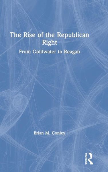 Cover for Conley, Brian M. (Suffolk University, USA) · The Rise of the Republican Right: From Goldwater to Reagan (Hardcover Book) (2019)