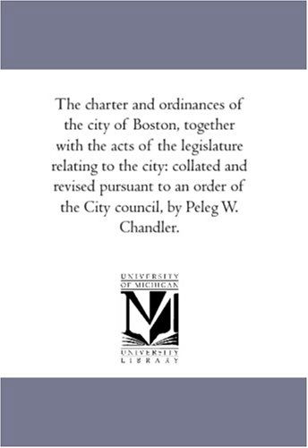 Cover for Etc. Boston (Mass.) Ordinances · The Charter and Ordinances of the City of Boston, Together with the Acts of the Legislature Relating to the City: Collated and Revised Pursuant to an Order of the City Council, by Peleg W. Chandler. (Paperback Book) (2006)