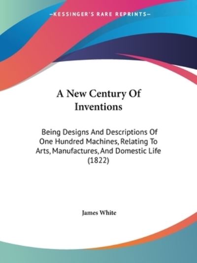 Cover for James White · A New Century of Inventions: Being Designs and Descriptions of One Hundred Machines, Relating to Arts, Manufactures, and Domestic Life (1822) (Paperback Book) (2009)