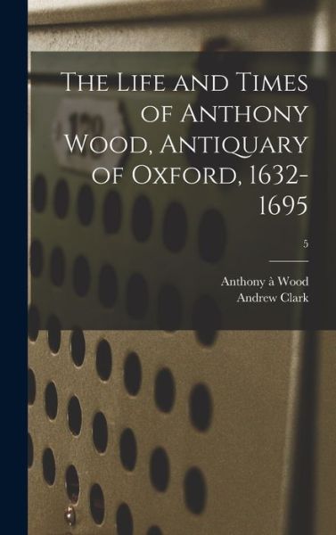 Cover for Anthony A 1632-1695 Wood · The Life and Times of Anthony Wood, Antiquary of Oxford, 1632-1695; 5 (Hardcover Book) (2021)