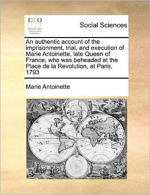 An Authentic Account of the Imprisonment, Trial, and Execution of Marie Antoinette, Late Queen of France; Who Was Beheaded at the Place De La Revolution, - Marie Antoinette - Livres - Gale Ecco, Print Editions - 9781171380795 - 23 juillet 2010