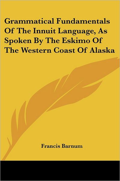 Grammatical Fundamentals of the Innuit Language, As Spoken by the Eskimo of the Western Coast of Alaska - Francis Barnum - Books - Kessinger Publishing, LLC - 9781432683795 - June 1, 2007
