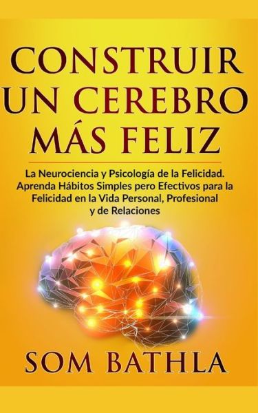 Cover for Som Bathla · Construir Un Cerebro Mas Feliz: La Neurociencia y Psicologia de la Felicidad. Aprenda Habitos Simples pero Efectivos para la Felicidad en la Vida Personal, Profesional y de Relaciones (Paperback Book) (2019)