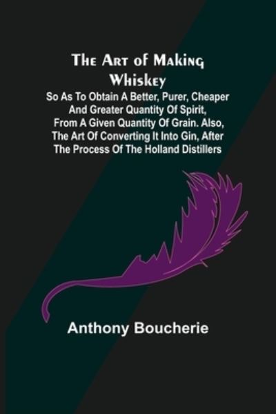 The Art of Making Whiskey; So As to Obtain a Better, Purer, Cheaper and Greater Quantity of Spirit, From a Given Quantity of Grain. Also, the Art of Converting It into Gin, after the Process of the Holland Distillers - Anthony Boucherie - Books - Alpha Edition - 9789355890795 - February 23, 2021