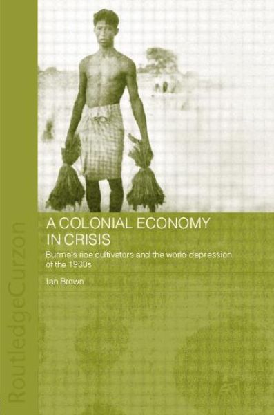 A Colonial Economy in Crisis: Burma's Rice Cultivators and the World Depression of the 1930s - Routledge Studies in the Modern History of Asia - Ian Brown - Kirjat - Taylor & Francis Ltd - 9780415646796 - perjantai 17. tammikuuta 2014