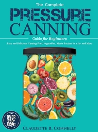 Cover for Claudette R Connelly · The Complete Pressure Canning Guide for Beginners: Over 250 Easy and Delicious Canning Fruit, Vegetables, Meats Recipes in a Jar, and More (Hardcover Book) (2021)