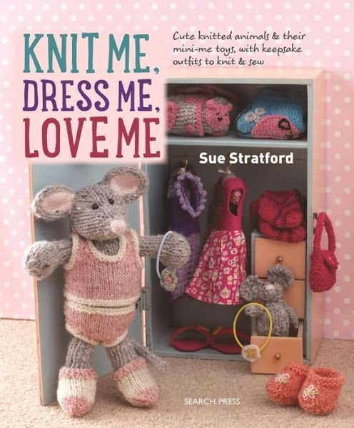 Cover for Sue Stratford · Knit Me, Dress Me, Love Me: Cute Knitted Animals and Their Mini-Me Toys, with Keepsake Outfits to Knit &amp; Sew (Paperback Book) (2016)