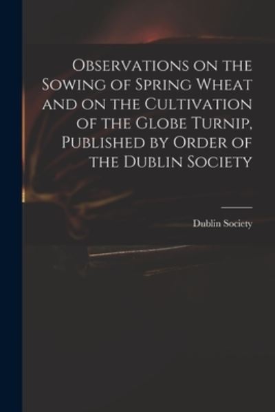 Cover for Dublin Society · Observations on the Sowing of Spring Wheat and on the Cultivation of the Globe Turnip, Published by Order of the Dublin Society (Paperback Book) (2021)