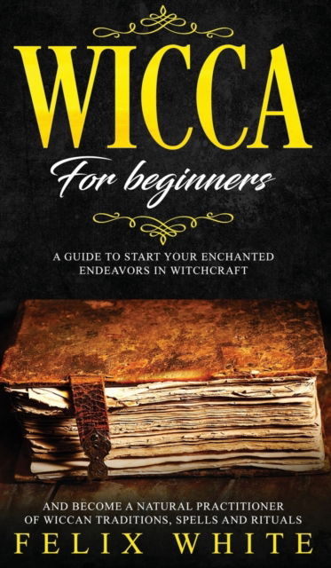 Cover for Felix White · Wicca for Beginners: A Guide to Start your Enchanted Endeavors in Witchcraft and Become a Natural Practitioner of Wiccan Traditions, Spells and Rituals (Hardcover Book) (2019)