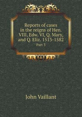 Cover for John Vaillant · Reports of Cases in the Reigns of Hen. Viii, Edw. Vi, Q. Mary, and Q. Eliz. 1513-1582 Part 3 (Taschenbuch) (2015)