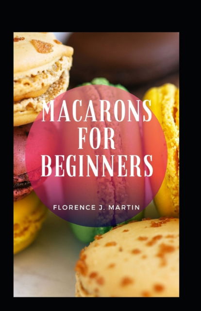 Macarons For Beginners - Florence J Martin - Kirjat - Independently Published - 9798466603798 - lauantai 28. elokuuta 2021