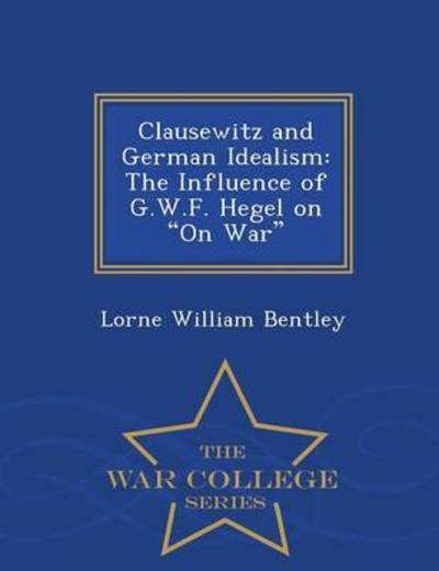 Cover for Lorne William Bentley · Clausewitz and German Idealism: the Influence of G.w.f. Hegel on on War - War College Series (Paperback Book) (2015)