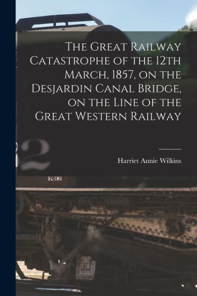 Cover for Harriet Annie 1829-1888 Wilkins · The Great Railway Catastrophe of the 12th March, 1857, on the Desjardin Canal Bridge, on the Line of the Great Western Railway [microform] (Paperback Book) (2021)