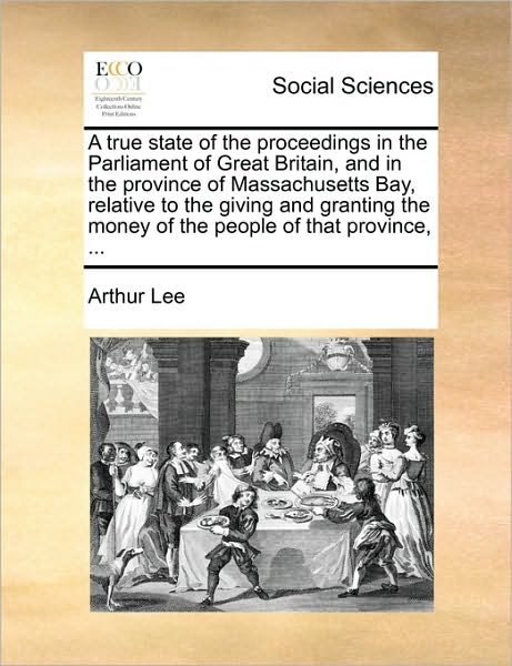 A True State of the Proceedings in the Parliament of Great Britain, and in the Province of Massachusetts Bay, Relative to the Giving and Granting the Mo - Arthur Lee - Bøger - Gale Ecco, Print Editions - 9781170131800 - 9. juni 2010