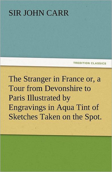 Cover for Sir Carr John · The Stranger in France Or, a Tour from Devonshire to Paris Illustrated by Engravings in Aqua Tint of Sketches Taken on the Spot. (Tredition Classics) (Paperback Book) (2012)