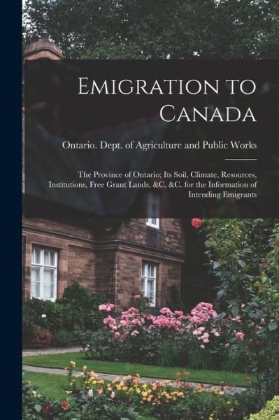 Emigration to Canada: the Province of Ontario; Its Soil, Climate, Resources, Institutions, Free Grant Lands, &c, &c. for the Information of Intending Emigrants - Ontario Dept of Agriculture and Pub - Books - Legare Street Press - 9781014918802 - September 10, 2021