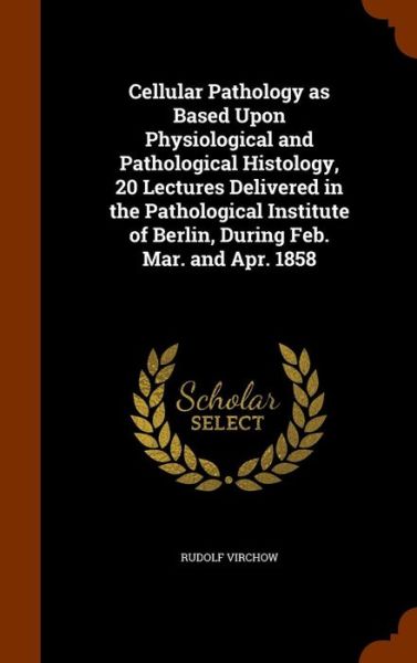 Cellular Pathology as Based Upon Physiological and Pathological Histology, 20 Lectures Delivered in the Pathological Institute of Berlin, During Feb. Mar. and Apr. 1858 - Rudolf Virchow - Books - Arkose Press - 9781344141802 - October 7, 2015