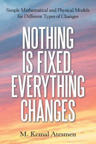 Cover for M Kemal Atesmen · Nothing Is Fixed, Everything Changes: Simple Mathematical and Physical Models for Different Types of Changes (Paperback Book) (2018)
