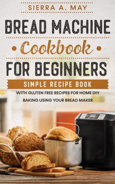 Cover for Sierra a May · Bread Machine Cookbook For Beginners: Simple Recipe Book With Gluten Free Recipes For Home DIY Baking Using Your Bread Maker (Paperback Book) (2020)