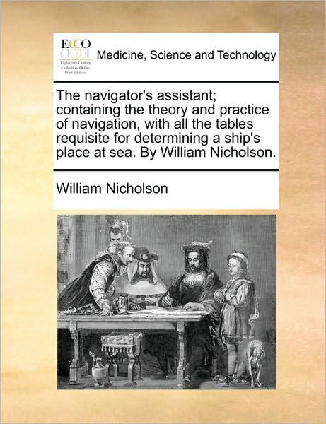 The Navigator's Assistant; Containing the Theory and Practice of Navigation, with All the Tables Requisite for Determining a Ship's Place at Sea. by Willi - William Nicholson - Books - Gale Ecco, Print Editions - 9781170597804 - May 29, 2010