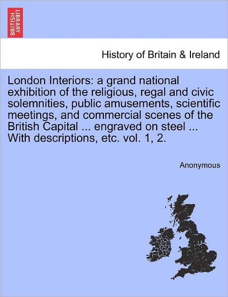 Cover for Anonymous · London Interiors: A Grand National Exhibition of the Religious, Regal and Civic Solemnities, Public Amusements, Scientific Meetings, and Commercial Scenes of the British Capital ... Engraved on Steel ... with Descriptions, Etc. Vol. 1, 2. (Paperback Book) (2011)