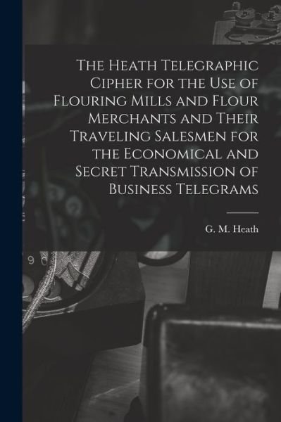 The Heath Telegraphic Cipher for the Use of Flouring Mills and Flour Merchants and Their Traveling Salesmen for the Economical and Secret Transmission of Business Telegrams - G M Heath - Books - Legare Street Press - 9781014751805 - September 9, 2021