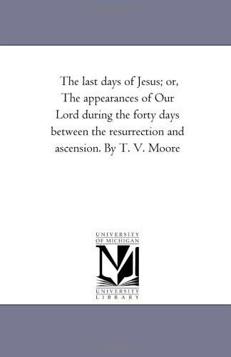 Cover for Michigan Historical Reprint Series · The Last Days of Jesus; Or, the Appearances of Our Lord During the Forty Days Between the Resurrection and Ascension. by T. V. Moore (Paperback Book) (2006)